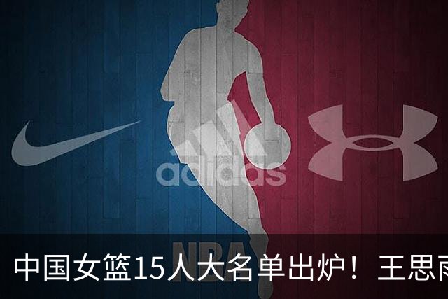 中国女篮15人大名单出炉！王思雨领衔，2米26女篮姚明在列，无人挑大梁，呼吁征召李梦！