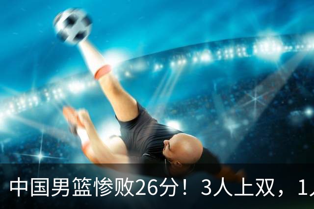 中国男篮惨败26分！3人上双，1人正负值-36堪称灾难级，体能太差
