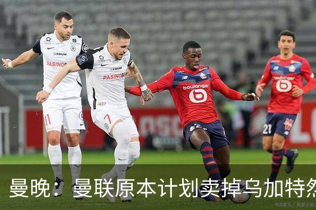 曼晚：曼联原本计划卖掉乌加特然后买新援，重伤将导致连锁反应